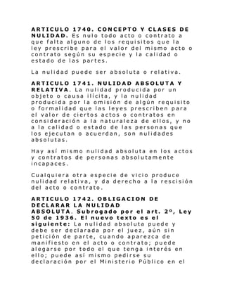 ARTICULO 1740. CONCEPTO Y CLASES DE
NULIDAD. Es nulo todo acto o contrato a
que falta alguno de los requisitos que la
ley prescribe para el valor del mismo acto o
contr ato se gún su espe ci e y l a cal i dad o
estado de las partes.
La nulidad puede ser absoluta o relativa.
ARTICULO 1741. NULIDAD ABSOLUTA Y
RELATIVA. La nulidad producida por un
objeto o cau s a i lí ci ta, y l a nul i dad
producida por la omisión de algún requisito
o formalidad que las leyes prescriben para
el valor de ciertos actos o contratos en
consideración a la naturaleza de ellos, y no
a la calidad o estado de las personas que
los ejecutan o acuerdan, son nulidades
absolutas.
Hay así mismo nulidad absoluta en los actos
y contratos de personas absolutamente
incapaces.
Cualquiera otra especie de vicio produce
nulidad relativa, y da derecho a la rescisión
del acto o contrato.
ARTICULO 1742. OBLIGACION DE
DECLARAR LA NULIDAD
ABSOLUTA. Subrogado por el art. 2º, Ley
50 de 1936. El nuevo texto es el
siguiente: La nulidad absoluta puede y
debe ser declarada por el juez, aún sin
petición de parte, cuando aparezca de
manifiesto en el acto o contrato; puede
alegarse por todo el que tenga interés en
ello; puede así mismo pedirse su
decl araci ón por el Mi ni steri o Públi co en el

 