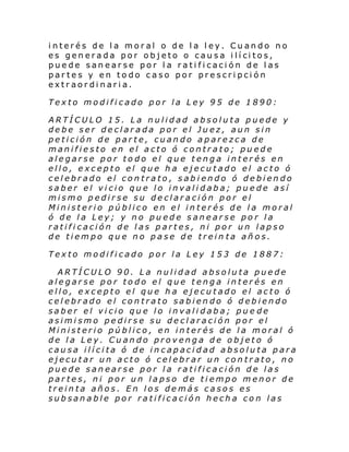 interés de la moral o de la ley. Cuando no
es gen erada por ob jeto o cau s a i lí ci tos,
puede sanearse por la ratificación de las
partes y en todo caso por prescripción
extraordinaria.
Texto modificado por la Ley 95 de 1890:
ARTÍCULO 15. La nulidad absoluta puede y
debe ser declarada por el Juez, aun sin
petición de parte, cuando aparezca de
manifiesto en el acto ó contrato; puede
alegarse por todo el que tenga interés en
ello, excepto el que ha ejecutado el acto ó
celebrado el contrato, sabiendo ó debiendo
saber el vicio que lo invalidaba; puede así
mismo pedirse su declaración por el
Ministerio público en el interés de la moral
ó de la Ley; y no puede sanearse por la
ratificación de las partes, ni por un lapso
de tiempo que no pase de trein ta años.
Texto modificado por la Ley 153 de 1887:
ARTÍCULO 90. La nulidad absoluta puede
alegarse por todo el que tenga interés en
ello, excepto el que ha ejecutado el acto ó
celebrado el contrato sabiendo ó debiendo
saber el vicio que lo invalidaba; pue de
asimismo pedirse su declaración por el
Ministerio público, en interés de la moral ó
de la Ley. Cuando provenga de objeto ó
causa ilícita ó de incapacidad absoluta para
ejecutar un acto ó celebrar un contrato, no
puede sanearse por la ratificación de las
partes, ni por un lapso de tiempo menor de
treinta años. En los demás casos es
subsanable por ratificación hecha con las

 