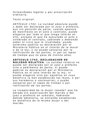 formalidades legales y por prescripción
ordinaria.
Texto original.
ARTÍCULO 1742. La nulidad absoluta puede
y debe ser declarada por el juez o prefecto,
aun sin petición de parte, cuando aparece
de manifiesto en el acto o contrato; puede
alegarse por todo el que tenga interés en
ello, excepto el que ha ejecutado el acto o
celebrado el contrato, sabiendo y debiendo
saber el vicio que lo invalidaba; puede
asimismo pedirse su declaración por el
Ministerio Público en el interés de la moral
o de la ley; y no puede sanearse por la
ratificación de las partes, ni por un lapso
de tiempo que no pase de treinta años.
ARTICULO 1743. DECLARACION DE
NULIDAD RELATIVA. La nulidad relativa no
puede ser declarada por el juez o prefecto
sino a pedimento de parte; ni puede
pedirse su declaración por el Ministerio
Público en el solo interés de la ley; ni
puede alegarse sino por aquéllos en cuyo
beneficio la han establecido las leyes, o por
sus herederos o cesionarios; y puede
sanearse por el lapso de tiempo o por
ratificación de las partes.
La incapacidad de la mujer casada* que ha
obrado sin autorización del marido o del
juez o prefecto en subsidio, habiendo
debido obtenerla, se entiende establecida
en beneficio de la misma mujer y del
marido.

 