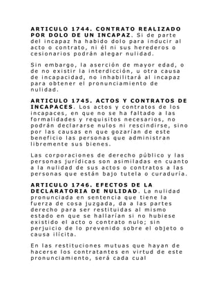 ARTICULO 1744. CONTRATO REALIZADO
POR DOLO DE UN INCAPAZ. Si de parte
del incapaz ha habido dolo para inducir al
acto o contrato, ni él ni sus herederos o
cesionarios podrán alegar nulidad.
Sin embargo, la
de no existir la
de incapacidad,
para obtener el
nulidad.

aserción de mayor edad, o
interdicción, u otra causa
no inhabilitará al incapaz
pronunciamiento de

ARTICULO 1745. ACTOS Y CONTRATOS DE
INCAPACES. Los actos y contratos de los
incapaces, en que no se ha faltado a las
formalidades y requisitos necesarios, no
podrán declararse nulos ni rescindirse, sino
por las causas en que gozarían de este
beneficio las personas que administran
libremente sus bienes.
Las corporaciones de derecho público y las
personas jurídicas son asimiladas en cuanto
a la nulidad de sus actos o contratos a las
personas que están bajo tutela o curaduría.
ARTICULO 1746. EFECTOS DE LA
DECLARATORIA DE NULIDAD . La nulidad
pronunciada en sentencia que tiene la
fuerza de cosa juzgada, da a las partes
derecho par a ser resti tui das al mi smo
estado en que se h al l arí an si no hubi ese
existido el acto o contrato nulo; sin
perjuicio de lo prevenido sobre el objeto o
causa ilícita.
En las restituciones mutuas que hayan de
hacerse los contratantes en virtud de este
pronunciamiento, será cada cual

 