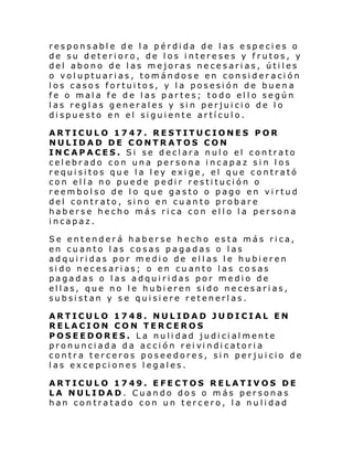 responsable de la pérdida de las especies o
de su deterioro, de los intereses y frutos, y
del abono de las mejoras necesarias, útiles
o voluptuarias, tomándose en consider ación
los casos fortuitos, y la posesión de buena
fe o mala fe de las partes; todo ello según
las reglas generales y sin perjuicio de lo
dispuesto en el siguiente artículo.
ARTICULO 1747. RESTITUCIONES POR
NULIDAD DE CONTRATOS CON
INCAPACES. Si se declara nulo el contrato
celebrado con una persona incapaz sin los
requisitos que la ley exige, el que contrató
con ella no puede pedir restitución o
reembolso de lo que gasto o pago en virtud
del contrato, sino en cuanto probare
haberse hecho más rica con ello la persona
incapaz.
Se entenderá haberse hecho esta más rica,
en cuanto las cosas pagadas o las
adquiridas por medio de ellas le hubieren
sido necesarias; o en cuanto las cosas
pagadas o las adquiridas por medio de
ellas, que no le hubieren sido necesarias,
subsistan y se quisiere retenerlas.
ARTICULO 1748. NULIDAD JUDICIAL EN
RELACION CON TERCEROS
POSEEDORES. La nulidad judicialmente
pronunci ada da acci ón rei vi ndi catori a
contra terceros poseedores, sin perjuicio de
las excepciones legales.
ARTICULO 1749. EFECTOS RELATIVOS DE
LA NULIDAD. Cuando dos o más personas
han contratado con un tercero, la nulidad

 