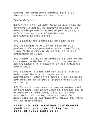 padres. El ministerio público será oído
siempre en interés de los hijos.
Texto Original:
ARTÍCULO 157. Al admitirse la demanda de
divorcio, o antes, si hubiere urgencia, se
adoptarán provisionalmente por el juez, y
sólo mientras dure el juicio, las
providencias siguientes
1ª) Separar los cónyuges en todo caso
2ª) Depositar la mujer en casa de sus
padres o de sus parientes más inmediatos,
y por falta o excusa de éstos, en la que
determine el juez;
3ª) Poner los hijos al cuidado de uno de lo s
cónyuges, o de los dos, o de otra persona,
observándose lo dispuesto en los artículos
160 y 161;
4ª) Señalar la cantidad con que el marido
debe contribuir a la mujer para
habilitación, alimentos suyos y de los hijos
que quedan en su poder y para expensas de
la litis, y
5ª) Decretar, en caso de que la mujer esté
embarazada, las precauciones necesarias, si
el marido le solicitare, para evitar una
suposición de parto, observándose lo
dispuesto en el capítulo 2º., título 10, libro
1ª. de este Código.
ARTICULO 158. MEDIDAS CAUTELARES.
Modificado por el art. 8, Ley 1a. de
1976. El nuevo texto es el

 