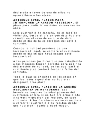 declarada a favor de una de ellas no
aprovechara a las otras.
ARTICULO 1750. PLAZOS PARA
INTERPONER LA ACCION RESCISION. El
plazo para pedir la rescisión durara cuatro
años.
Este cuatrienio se contará, en el caso de
violencia, desde el día en que ésta hubiere
cesado; en el caso de error o de dolo,
desde el día de la celebración del acto o
contrato.
Cuando la nulidad proviene de una
incapacidad legal, se contara el cuatrienio
desde el día en que haya cesado esta
incapacidad.
A las personas jurídicas que por asimilación
a los menores tengan derecho para pedir la
de cl araci ón de nuli dad , s e l es du pl i cará el
cuatrienio y se contará desde la fecha del
contrato.
Todo lo cual se entiende en los casos en
que las leyes especiales no hubieren
designado otro plazo.
ARTICULO 1751. PLAZO DE LA ACCION
RESCISORIA DE HEREDEROS. Los
herederos mayores de edad gozaran del
cuatrienio entero si no hubiere principiado
a correr; y gozaran del residuo, en caso
contrario. A los herederos menores empieza
a correr el cuatrienio o su residuo desde
que hubieren llegado a edad mayor.

 