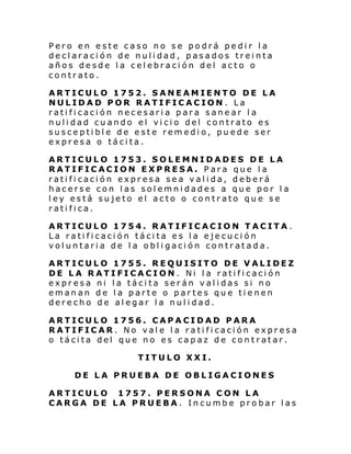 Pero en este caso no se podrá pedir la
declaración de nulidad, pasados treinta
años desde la celebración del acto o
contrato.
ARTICULO 1752. SANEAMIENTO DE LA
NULIDAD POR RATIFICACION . La
ratificación necesaria para sanear la
nulidad cuando el vicio del contrato es
susceptible de este remedio, puede ser
expresa o tácita.
ARTICULO 1753. SOLEMNIDADES DE LA
RATIFICACION EXPRESA. Para que la
ratificación expresa sea valida, deberá
hacerse con las solemnidades a que por la
ley está sujeto el acto o contrato que se
ratifica.
ARTICULO 1754. RATIFICACION TACITA.
La ratificación tácita es la ejecución
voluntaria de la obligación contratada.
ARTICULO 1755. REQUISITO DE VALIDEZ
DE LA RATIFICACION. Ni la ratificación
expresa ni la tácita serán validas si no
emanan de la parte o partes que tienen
derecho de alegar la nulidad.
ARTICULO 1756. CAPACIDAD PARA
RATIFICAR. No vale la ratificación expresa
o tácita del que no es capaz de contratar.
TITULO XXI.
DE LA PRUEBA DE OBLIGACIONES
ARTICULO 1757. PERSONA CON LA
CARGA DE LA PRUEBA. Incumbe probar las

 