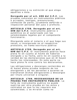 obligaciones o su extinción al que alega
aquéllas o ésta.
Derogado por el art. 698 del C.P.C. Las
pruebas consisten en instrumentos públicos
o privados, testigos, presunciones,
confesión de parte, juramento deferido e
inspección personal del juez o prefecto.
ARTICULO 1758. Derogado por el art.
698 del C.P.C. Instrumento público o
auténtico es el autorizado con las
solemnidades legales por el competente
funcionario.
Otorgando ante el notario o el que haga sus
veces, e incorporado en el respectivo
protocolo, se llama escritura pública
ARTICULO 1759. Derogado por el art.
698 del C.P.C. El instrumento público hace
plena fe en cuanto al hecho de haberse
otorgado y su fecha, pero no en cuanto a la
verdad de las declaraciones que en él hayan
hecho los interesados. En esta parte no
hace plena fe sino contra los declarantes.
Las obligaciones y descargos contenidos en
él hacen plena prueba respecto de los
otorgantes y de las personas a quienes se
transfieran dichas obligaciones y descargos
por título universal o singular.
ARTICULO 1760. NECESARIEDAD DE LA
PRUEBA POR INSTRUMENTO PÚBLICO. La
falta de instrumento publico no puede
suplirse por otra prueba en los actos y
contratos en que la ley requiere esa
solemnidad; y se mirarán como no

 