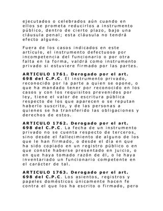 ejecutados o celebrados aún cuando en
ellos se prometa reducirlos a instrumento
público, dentro de cierto plazo, bajo una
cláusula penal; esta cláusula no tendrá
efecto alguno.
Fuera de los casos indicados en este
artículo, el instrumento defectuoso por
incompetencia del funcionario o por otra
falta en la forma, valdrá como instrumento
privado si estuviere firmado por las partes.
ARTICULO 1761. Derogado por el art.
698 del C.P.C. El instrumento privado,
reconocido por la parte a quien se opone, o
que ha mandado tener por reconocido en los
casos y con los requisitos prevenidos por
ley, tiene el valor de escritura pública
respecto de los que aparecen o se reputan
haberlo suscrito, y de las personas a
quienes se ha transferido las obligaciones y
derechos de estos.
ARTICULO 1762. Derogado por el art.
698 del C.P.C. La fecha de un instrumento
privado no se cuenta respecto de terceros,
sino desde el fallecimiento de alguno de los
que le han firmado, o desde el día en que
ha sido copiado en un registro público o en
que conste haberse presentado en juicio, o
en que haya tomado razón de él, o le haya
inventariado un funcionario competente en
el carácter de tal.
ARTICULO 1763. Derogado por el art.
698 del C.P.C. Los asientos, registros y
papeles domésticos únicamente hacen fe
contra el que los ha escrito o firmado, pero

 