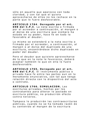 sólo en aquello que aparezca con toda
claridad, y con tal que el quiera
aprovecharse de ellos no los rechace en la
parte que le fuere desfavorable.
ARTICULO 1764 . Derogado por el art.
698 del C.P.C. La nota escrita o firmada
por el acreedor a continuación, al margen o
al dorso de una escritura que siempre ha
estado en su poder, hace fe en todo lo
favorable al deudor.
Lo mismo se extenderá a la nota escrita o
firmada por el acreedor, a continuación, al
margen o al dorso del duplicado de una
escritura, encontrándose dicho duplicado en
poder del deudor.
Pero el deudor que quisiere aprovecharse
de lo que en la nota le favorezca, deberá
aceptar también lo que en ella le fuere
desfavorable.
ARTICULO 1765. Derogado por el art.
698 del C.P.C. El instrumento público o
privado hace fe entre las partes aun en lo
meramente enunciativo, con tal que tenga
relación directa con lo dispositivo del acto
o contrato.
ARTICULO 1766. SIMULACION. Las
escrituras privadas, hechas por los
contratantes para alterar lo pactado en
escritura pública, no producirán efecto
contra terceros.
Tampoco lo producirán las contraescrituras
públicas, cuando no se ha tomado razón de
su contenido al margen de la escritura

 