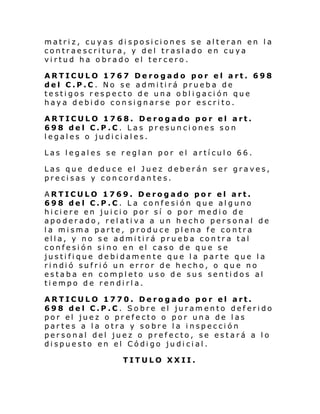 matriz, cuyas disposiciones se alteran en la
contraescritura, y del traslado en cuya
virtud ha obrado el tercero.
ARTICULO 1767 Derogado por el art. 698
del C.P.C. No se admitirá prueba de
testigos respecto de una obligación que
haya debido consignarse por escrito.
ARTICULO 1768. Derogado por el art.
698 del C.P.C. Las presunciones son
legales o judiciales.
Las legales se reglan por el artículo 66.
Las que deduce el Juez deberán ser graves,
precisas y concordantes.
ARTICULO 1769. Derogado por el art.
698 del C.P.C. La confesión que alguno
hiciere en juicio por sí o por medio de
apoderado, relativa a un hecho personal de
la misma parte, produce plena fe contra
ella, y no se admitirá prueba contra tal
confesión sino en el caso de que se
justifique debidamente que la parte que la
ri ndi ó sufri ó un error de hecho, o qu e no
estaba en completo uso de sus sentidos al
tiempo de rendirla.
ARTICULO 1770. Derogado por el art.
698 del C.P.C. Sobre el juramento deferido
por el juez o prefecto o por una de las
partes a la otra y sobre la inspección
personal del juez o prefecto, se estará a lo
dispuesto en el Código judicial.
TITULO XXII.

 