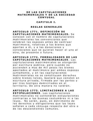 DE LAS CAPITULACIONES
MATRIMONIALES Y DE LA SOCIEDAD
CONYUGAL
CAPITULO I.
REGLAS GENERALES
ARTICULO 1771. DEFINICIÓN DE
CAPITULACIONES MATRIMONIALES. Se
conocen con el nombre de capitulaciones
matrimoniales las convenciones que
celebran los esposos antes de contr aer
matrimonio, relativas a los bienes que
aportan a él, y a las donaciones y
concesiones que se quieran hacer el uno al
otro, de presente o futuro.
ARTICULO 1772. FORMALIDADES DE LAS
CAPITULACIONES MATRIMONIALES . Las
capitulaciones matrimoniales se otorgarán
por escritura pública; pero cuando no
ascienden a mas de mil pesos los bienes
aportados al matrimonio por ambos esposos
juntamente, y en las capitulaciones
matrimoniales no se constituyen derechos
sobre bienes raíces, bastará que consten en
escritura privada, firmada por las partes y
por tres testigos domiciliados en el
territorio. De otra manera no valdrán.
ARTICULO 1773. LIMITACIONES A LAS
ESTIPULACIONES . Las capitulaciones
matrimoniales no contendrán estipulaciones
contrarias a las buenas costumbres ni a las
leyes. No serán, pues, en detrimento de
los derechos y obligaciones que las leyes
señalan a cada cónyuge respecto del otro o
de los descendientes comunes.

 