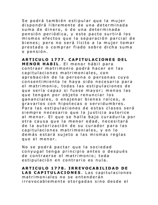 Se podrá también estipular que la mujer
dispondrá libremente de una determinada
suma de dinero, o de una determinada
pensión periódica, y este pacto surtirá los
mismos efectos que la separación parcial d e
bi enes; pero no s er á l í ci to a l a muje r tomar
prestado o comprar fiado sobre dicha suma
o pensión.
ARTICULO 1777. CAPITULACIONES DEL
MENOR HABIL . El menor hábil para
contraer matrimonio podrá hacer en las
capitulaciones matrimoniales, con
aprobación de la persona o personas cuyo
consentimiento le haya sido necesario para
el matrimonio, todas las estipulaciones de
que sería capaz si fuese mayor; menos las
que tengan por objeto renunciar los
gananciales, o enajenar bienes raíces, o
gravarlos con hipotecas o servidumbres.
Para las estipulaciones de estas clases será
siempre necesario que la justicia autorice
al menor. El que se halla bajo curaduría por
otra causa que la menor edad, necesitará
de la autorización de su curador para las
capitulaciones matrimonial es, y en lo
demás estará sujeto a las mismas reglas
que el menor.
No se podrá pactar que la sociedad
conyugal tenga principio antes o después
de contraerse el matrimonio; toda
estipulación en contrario es nula.
ARTICULO 1778. IRREVOCABILIDAD DE
LAS CAPITULACIONES. Las capitulaciones
matrimoniales no se entenderán
irrevocablemente otorgadas sino desde el

 