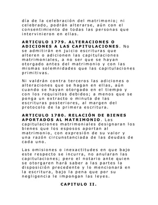 día de la celebración del matrimonio; ni
celebrado, podrán alterarse, aún con el
consentimiento de todas las personas que
intervinieron en ellas.
ARTICULO 1779. ALTERACIONES O
ADICIONES A LAS CAPITULACIONES . No
se admitirán en juicio escrituras que
alteren o adicionen las capitulaciones
matrimoniales, a no ser que se hayan
otorgado antes del matrimonio y con las
mismas solemnidades que las capitulaciones
pri mi ti vas.
Ni valdrán contra terceros las adiciones o
alteraciones que se hagan en ellas, aún
cuando se hayan otorgado en el tiempo y
con los requisitos debidos; a menos que se
ponga un extracto o minuta de las
escrituras posteriores, al margen del
protocolo de la primera escritura.
ARTICULO 1780. RELACIÓN DE BIENES
APORTADOS AL MATRIMONIO . Las
capitulaciones matrimoniales designaran los
bienes que los esposos aportan al
matrimonio, con expresión de su valor y
una razón circunstanciada de las deudas de
cada uno.
Las omisiones o inexactitudes en que bajo
este respecto se incurra, no anularan las
capitulaciones; pero el notario ante quien
se otorgaren hará saber a las partes la
disposición precedente y lo mencionará en
la escritura, bajo la pena que por su
negligencia le impongan las leyes.
CAPITULO II.

 