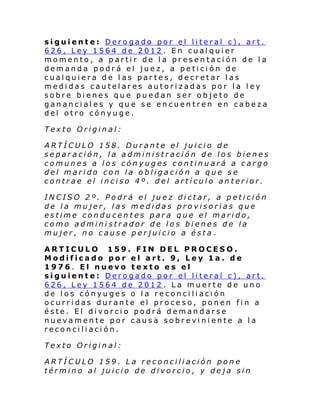 siguiente: Derogado por el literal c), art.
626, Ley 1564 de 2012. En cualquier
momento, a partir de la presentación de la
demanda podrá el juez, a petición de
cualquiera de las partes, decretar las
medidas cautelares autorizadas por la ley
sobre bienes que puedan ser objeto de
gananciales y que se encuentren en cabeza
del otro cónyuge.
Texto Original:
ARTÍCULO 158. Durante el juicio de
separación, la administración de los bienes
comunes a los cónyuges continuará a cargo
del marido con la obligación a que se
contrae el inciso 4º. del artículo anterior.
INCISO 2º. Podrá el juez dictar, a petición
de la mujer, las medidas provisorias que
estime conducentes para que el marido,
como administrador de los bienes de la
mujer, no cause perjuicio a ésta .
ARTICULO 159. FIN DEL PROCESO.
Modificado por el art. 9, Ley 1a. de
1976. El nuevo texto es el
siguiente: Derogado por el literal c), art.
626, Ley 1564 de 2012. La muerte de uno
de los cónyuges o la reconciliación
ocurridas durante el proceso, ponen fin a
éste. El divorcio podrá demandarse
nuevamente por causa sobreviniente a la
reconciliación.
Texto Original:
ARTÍCULO 159. La reconciliación pone
término al juicio de divorcio, y deja sin

 