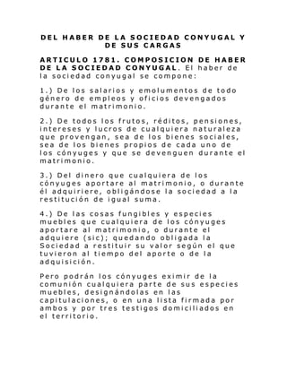 DEL HABER DE LA SOCIEDAD CONYUGAL Y
DE SUS CARGAS
ARTICULO 1781. COMPOSICION DE HABER
DE LA SOCIEDAD CONYUGAL . El haber de
la sociedad conyugal se compone:
1.) De los salarios y emolumentos de todo
género de empleos y oficios devengados
durante el matrimonio.
2.) De todos los frutos, réditos, pensiones,
intereses y lucros de cualquiera naturaleza
que provengan, sea de los bienes sociales,
sea de los bienes propios de cada uno de
los cónyuges y que se devenguen durante el
matrimonio.
3.) Del dinero que cualquiera de los
cónyuges aportare al matrimonio, o durante
él adquiriere, obligándose la sociedad a la
restitución de igual suma.
4.) De las cosas fungibles y especies
muebles que cualquiera de los cónyuges
aportare al matrimonio, o durante el
adquiere (sic); quedando obligada la
Sociedad a restituir su valor según el que
tuvieron al tiempo del aporte o de la
adquisición.
Pero podrán los cónyuges eximir de la
comunión cualquiera parte de sus especies
muebles, designándolas en las
capitulaciones, o en una lista firmada por
ambos y por tres testigos domiciliados en
el territorio.

 