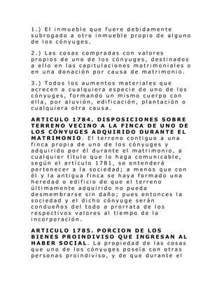 1.) El inmueble que fuere debidamente
subrogado a otro inmueble propio de alguno
de los cónyuges.
2.) Las cosas compradas con valores
propios de uno de los cónyuges, destinados
a ello en las capitulaciones matrimoniales o
en una donación por causa de matrimonio.
3.) Todos los aumentos materiales que
acrecen a cualquiera especie de uno de los
cónyuges, formando un mismo cuerpo con
ella, por aluvión, edificación, plantación o
cualquiera otra causa.
ARTICULO 1784. DISPOSICIONES SOBRE
TERRENO VECINO A LA FINCA DE UNO DE
LOS CÓNYUGES ADQUIRIDO DURANTE EL
MATRIMONIO. El terreno contiguo a una
finca propia de uno de los cónyuges y
adquirido por él durante el matrimonio, a
cualquier título que lo haga comunicable,
según el artículo 1781, se entenderá
pertenecer a la sociedad; a menos que con
él y la antigua finca se haya formado una
hered ad o e di fi ci o de que el terreno
últimamente adquirido no pueda
desmembrarse sin daño; pues entonces la
sociedad y el dicho cónyuge serán
condueños del todo a prorrata de los
respectivos valores al tiempo de la
incorporación.
ARTICULO 1785. PORCION DE LOS
BIENES PROINDIVISO QUE INGRESAN AL
HABER SOCIAL. La propiedad de las cosas
que uno de los cónyuges poseía con otras
personas proindiviso, y de que durante el

 