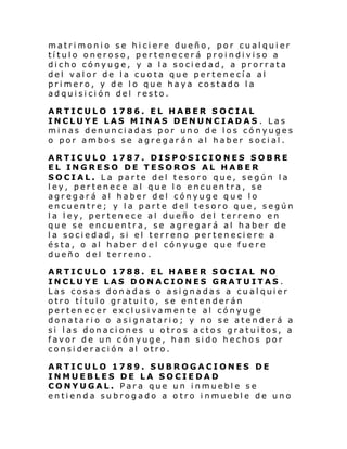 matrimonio se hiciere dueño, por cualquier
título oneroso, pertenecerá proindiviso a
dicho cónyuge, y a la sociedad, a prorrata
del valor de la cuota que pertenecía al
primero, y de lo que haya costado la
adquisición del resto.
ARTICULO 1786. EL HABER SOCIAL
INCLUYE LAS MINAS DENUNCIADAS . Las
minas denunciadas por uno de los cónyuges
o por ambos se agregarán al haber social.
ARTICULO 1787. DISPOSICIONES SOBRE
EL INGRESO DE TESOROS AL HABER
SOCIAL. La parte del tesoro que, según la
ley, pertenece al que lo encuentra, se
agregará al haber del cónyuge que lo
encuentre; y la parte del tesoro que, según
la ley, pertenece al dueño del terreno en
que se encuentra, se agregará al haber de
la sociedad, si el terreno perteneciere a
ésta, o al haber del cónyuge que fuere
dueño del terreno.
ARTICULO 1788. EL HABER SOCIAL NO
INCLUYE LAS DONACIONES GRATUITAS .
Las cosas donadas o asignadas a cualquier
otro título gratuito, se entenderán
pertenecer exclusivamente al cónyuge
donatario o asignatario; y no se atenderá a
si las donaciones u otros actos gratuitos, a
favor de un cónyuge, han sido hechos por
consideración al otro.
ARTICULO 1789. SUBROGACIONES DE
INMUEBLES DE LA SOCIEDAD
CONYUGAL. Para que un inmueble se
entienda subrogado a otro inmueble de uno

 