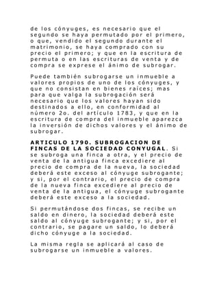 de los cónyuges, es necesario que el
segundo se haya permutado por el primero,
o que, vendido el segundo durante el
matrimonio, se haya comprado con su
precio el primero; y que en la escritura de
permuta o en las escrituras de venta y de
compra se exprese el ánimo de subrogar.
Puede también subrogarse un inmueble a
valores propios de uno de los cónyuges, y
que no consistan en bienes raíces; mas
para que valga la subrogación será
necesario que los valores hayan sido
destinados a ello, en conformidad al
número 2o. del artículo 1783, y que en la
escritura de compra del inmu eble aparezca
la inversión de dichos valores y el ánimo de
subrogar.
ARTICULO 1790. SUBROGACION DE
FINCAS DE LA SOCIEDAD CONYUGAL . Si
se subroga una finca a otra, y el precio de
venta de la antigua finca excediere al
precio de compra de la nueva, la sociedad
deberá este exceso al cónyuge subrogante;
y si, por el contrario, el precio de compra
de la nueva finca excediere al precio de
venta de la antigua, el cónyuge subrogante
deberá este exceso a la sociedad.
Si permutándose dos fincas, se recibe un
saldo en dinero, la sociedad deberá este
saldo al cónyuge subrogante; y si, por el
contrario, se pagare un saldo, lo deberá
dicho cónyuge a la sociedad.
La misma regla se aplicará al caso de
subrogarse un inmueble a valores.

 
