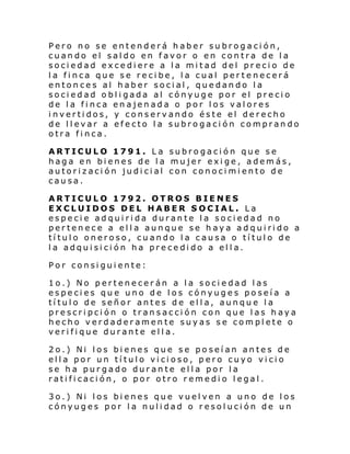 Pero no se entenderá haber subrogación,
cuando el saldo en favor o en contra de la
sociedad excediere a la mitad del precio de
la finca que se recibe, la cual pertenecerá
entonces al haber social, quedando la
sociedad obligada al cónyuge por el precio
de la finca enajenada o por los valores
invertidos, y conservando éste el derecho
de llevar a efecto la subrogación comprando
otra finca.
ARTICULO 1791. La subrogación que se
haga en bienes de la mujer exige, además,
autorización judicial con conocimiento de
causa.
ARTICULO 1792. OTROS BIENES
EXCLUIDOS DEL HABER SOCIAL. La
especie adquirida durante la sociedad no
pertenece a ella aunque se haya adquirido a
título oneroso, cuando la causa o título de
la adquisición ha precedido a ella.
Por consiguiente:
1o.) No pertenecerán a la sociedad las
especies que uno de los cónyuges poseía a
título de señor antes de ella, aunque la
prescripción o transacción con que las haya
hecho verdaderamente suyas se complete o
verifique durante ella.
2o.) Ni los bienes que se poseían antes de
ella por un título vicioso, pero cuyo vicio
se ha purgado durante ella por la
ratificación, o por otro remedio legal.
3o.) Ni los bienes que vuelven a uno de los
cónyuges por la nulidad o resolución de un

 