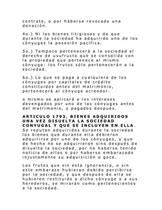 contrato, o por haberse revocado una
donación.
4o.) Ni los bienes litigiosos y de que
durante la sociedad ha adquirido uno de los
cónyuges la posesión pacífica.
5o.) Tampoco pertenecerá a la sociedad el
derecho de usufructo que se consolida con
la propiedad que pertenece al mismo
cónyuge: los frutos sólo pertenecerán a la
sociedad.
6o.) Lo que se paga a cualquiera de los
cónyuges por capitales de crédito
constituidos antes del matrimonio,
pertenecerá al cónyuge acreedor.
o mismo se aplicará a los intereses
devengados por uno de los cónyuges antes
del matrimonio, y pagados después.
ARTICULO 1793. BIENES ADQUIRIDOS
UNA VEZ DISUELTA LA SOCIEDAD
CONYUGAL Y QUE SE INCLUYEN EN ELLA .
Se reputan adquiridos durante la sociedad
los bienes que durante ella debieron
adquirirse por uno de los cónyuges, y que
de he cho no s e ad qui ri eron si no des pué s d e
disuelta la sociedad, por no haberse tenido
noticia de ellos o por haberse embarazado
injustamente su adquisición o goce.
Los frutos que sin esta ignorancia, o sin
este embarazo hubieran debido percibirse
por la sociedad, y que después de ella se
hubieren restituido a dicho cónyuge o a sus
herederos, se mirarán como pertenecientes
a la sociedad.

 