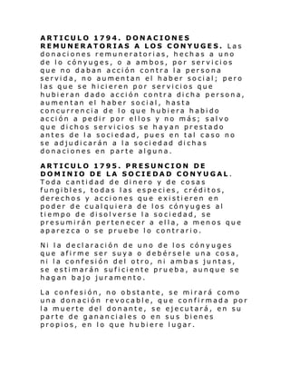 ARTICULO 1794. DONACIONES
REMUNERATORIAS A LOS CONYUGES. Las
donaciones remuneratorias, hechas a uno
de lo cónyuges, o a ambos, por servicios
que no daban acción contra la persona
servida, no aumentan el haber social; pero
las que se hicieren por servicios que
hubieran dado acción contra dicha persona,
aumentan el haber social, hasta
concurrencia de lo que hubiera habido
acción a pedir por ellos y no más; salvo
que dichos servicios se hayan prestado
antes de la sociedad, pues en tal caso no
se adjudicarán a la sociedad dichas
donaciones en parte alguna.
ARTICULO 1795. PRESUNCION DE
DOMINIO DE LA SOCIEDAD CONYUGAL .
Toda cantidad de dinero y de cosas
fungibles, todas las especies, créditos,
derechos y acciones que existieren en
poder de cualquiera de los cónyuges al
tiempo de disolverse la sociedad, se
presumirán pertenecer a ella, a menos que
aparezca o se pruebe lo contrario.
Ni la declaración de uno de los cónyuges
que afirme ser suya o debérsele una cosa,
ni la confesión del otro, ni ambas juntas,
se estimarán suficiente prueba, aunque se
hagan bajo juramento.
La confesión, no obstante, se mirará como
una donación revocable, que confirmada por
la muerte del donante, se ejecutará, en su
parte de gananciales o en sus bienes
propios, en lo que hubiere lugar.

 