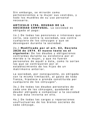 Sin embargo, se mirarán como
pertenecientes a la mujer sus vestidos, y
todo los muebles de su uso personal
necesario.
ARTICULO 1796. DEUDAS DE LA
SOCIEDAD CONYUGAL . La sociedad es
obligada al pago:
1o.) De todas las pensiones e intereses que
corra, sea contra la sociedad, sea contra
cualquiera de los cónyuges y que se
devenguen durante la sociedad.
2o.) Modificado por el art. 62, Decreto
2820 de 1974. El nuevo texto es el
siguiente: De las deudas y obligaciones
contraídas durante su existencia por el
marido o la mujer, y que no fueren
personales de aquél o ésta, como lo serían
las que se contrayeren por el
establecimiento de los hijos de un
matrimonio anterior.
La sociedad, por consiguiente, es obligada
con l a mi sma l i mi taci ón, al gasto de toda
fianza, hipoteca o prenda constituida por
cualquiera de los cónyuges".
3o.) De todas las deudas personales de
cada uno de los cónyuges, quedando el
deudor obligado a compensar a la sociedad
lo que ésta invierta en ello.
4o.) De todas las cargas y reparaciones
usufructuarias de los bienes sociales de
cada cónyuge.

 