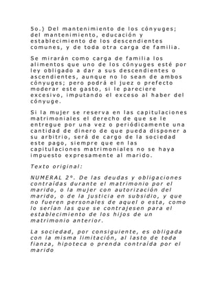 5o.) Del mantenimiento de los cónyuges;
del mantenimiento, educación y
establecimiento de los descendientes
comunes, y de toda otra carga de familia.
Se mirarán como carga de familia los
alimentos que uno de los cónyuges esté por
ley obligado a dar a sus descendientes o
ascendientes, aunque no lo sean de ambos
cónyuges; pero podrá el juez o prefecto
moderar este gasto, si le pareciere
excesivo, imputando el exceso al haber del
cónyuge.
Si la mujer se reserva en las capitulaciones
matrimoniales el derecho de que se le
entregue por una vez o periódicamente una
cantidad de dinero de que pueda disponer a
su arbitrio, será de cargo de la sociedad
este pago, siempre que en las
capitulaciones matrimoniales no se haya
impuesto expresamente al marido.
Texto original:
NUMERAL 2°. De las deudas y obligaciones
contraídas durante el matrimonio por el
marido, o la mujer con autorización del
marido, o de la justicia en subsidio, y que
no fueren personales de aquel o esta, como
lo serían las que se contrajesen para el
establecimiento de los hijos de un
matrimonio anterior.
La sociedad, por consiguiente, es obligada
con la misma limitación, al lasto de toda
fianza, hipoteca o prenda contraída por el
marido

 