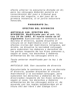 efecto ulterior la ejecutoria dictada en él;
pero los cónyuges deberán ponerla en
conocimiento del juez o tribunal que
conozca del negocio, o del juez de la
primera instancia, si el juicio estuviere
fenecido.
PARAGRAFO 3o.
EFECTOS DEL DIVORCIO
ARTICULO 160. EFECTOS DEL
DIVORCIO. Modificado por el art. 11,
Ley 25 de 1992. El nuevo texto es el
siguiente: Ejecutoriada la sentencia que
decreta el divorcio, queda disuelto el
ví ncul o en el matri moni o ci vil y cesan l os
efe cto s ci vi l es del matri moni o reli gioso, así
mismo, se disuelve la sociedad conyugal,
pero subsisten los deberes y derechos de
las partes respecto de los hijos comunes y,
según el caso, los derechos y deberes
alimentarios de los cónyuges entre sí.
Texto anterior modificado por la ley 1 de
1976
ARTICULO 160. Son causales de divorcio
Ejecutoriada la sentencia en que se decrete
el divorcio, quedan disueltos el vínculo
matrimonial y la sociedad conyugal, pero
subsisten los derechos y deberes de los
divorciados respecto de los hijos comunes y
según el caso, los derechos y deberes
alimentarios de los cónyuges entre sí, de
acuerdo con las reglas establecidas en el
título XXI del libro I del Código Civil

 