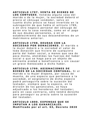 ARTICULO 1797. VENTA DE BIENES DE
LOS CONYUGES. Vendida alguna cosa del
marido o de la mujer, la sociedad deberá el
precio al cónyuge vendedor, salvo en
cuanto dicho precio se haya invertido en la
subrogación de que habla el artículo 1789,
o en otro negocio personal del cónyuge de
quien era la cosa vendida, como en el pago
de sus deudas personales, o en el
establecimiento de sus descendientes de un
matrimonio anterior.
ARTICULO 1798. DEUDAS CON LA
SOCIEDAD POR DONACIONES. El marido o
la mujer deberá a la sociedad el valor de
toda donación que hiciere de cualquiera
parte del haber social, a menos que sea de
poca monta, atendidas las fuerzas del haber
social o que se haga para un objeto de
eminente piedad o beneficencia y sin causar
un grave menoscabo a dicho haber.
ARTICULO 1799. ASIGNACIONES DE
BIENES DE LA SOCIEDAD CONYUGAL. Si el
marido o la mujer dispone, por causa de
muerte, de una especie que pertenece a la
sociedad, el asi gnatario de dicha especie
podrá perseguirla sobre la sucesión del
testador, siempre que la especie, en la
di vi si ón de l os gan anci al es , s e haya
adjudicado a los herederos del testador;
pero en caso contrario, sólo tendrá derecho
para perseguir su precio sobre la sucesión
del testador.
ARTICULO 1800. EXPENSAS QUE SE
IMPUTAN A LOS GANANCIALES.
Modificado por el art. 63, Decreto 2820

 