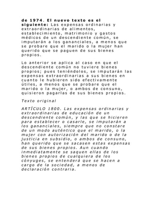 de 1974. El nuevo texto es el
siguiente: Las expensas ordinarias y
extraordinarias de alimentos,
establecimiento, matrimonio y gastos
médicos de un descendiente común, se
imputarán a los gananciales, a menos que
se probare que el marido o la mujer han
querido que se paguen de sus bienes
propios.
Lo anterior se aplica al caso en que el
descendiente común no tuviere bienes
propios; pues teniéndolos, se imputarán las
expensas extraordinarias a sus bienes en
cuanto le hubieren sido efectivamente
útiles, a menos que se probare que el
marido o la mujer, o ambos de consuno,
quisieron pagarlas de sus bienes propios.
Texto original
ARTÍCULO 1800. Las expensas ordinarias y
extraordinarias de educación de un
descendiente común, y las que se hicieren
para establecer o casarle, se imputarán a
los gananciales, siempre que no constare
de un modo auténtico que el marido, o la
mujer con autorización d el marido o de la
justicia en subsidio, o ambos de consuno,
han querido que se sacasen estas expensas
de sus bienes propios. Aun cuando
inmediatamente se saquen ellas de los
bienes propios de cualquiera de los
cónyuges, se entenderá que se hacen a
cargo de la sociedad, a menos de
declaración contraria.

 