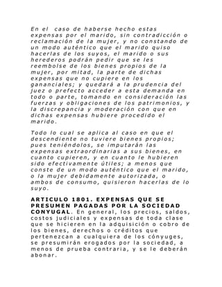 En el caso de haberse hecho estas
expensas por el marido, sin contradicción o
reclamación de la mujer, y no constando de
un modo auténtico que el marido quiso
hacerlas de los suyos, el marido o sus
herederos podrán pedir que se les
reembolse de los bienes propios de la
mujer, por mitad, la parte de dichas
expensas que no cupiere en los
gananciales; y quedará a la prudencia del
juez o prefecto acceder a esta demanda en
todo o parte, tomando en consideración las
fuerzas y obligaciones de los patrimonios, y
la discrepancia y moderación con que en
dichas expensas hubiere procedido el
marido.
Todo lo cual se aplica al caso en que el
descendiente no tuviere bienes propios;
pues teniéndolos, se imputarán las
expensas extraordinarias a sus bienes, en
cuanto cupieren, y en cuanto le hubieren
sido efectivamente útiles; a menos que
conste de un modo auténtico que el marido,
o la mujer debidamente autorizada, o
ambos de consumo, quisieron hacerlas de lo
suyo.
ARTICULO 1801. EXPENSAS QUE SE
PRESUMEN PAGADAS POR LA SOCIEDAD
CONYUGAL. En general, los precios, saldos,
costos judiciales y expensas de toda clase
que se hicieren en la adquisición o cobro de
los bienes, derechos o créditos que
pertenezcan a cualquiera de los cónyuges,
se presumirán erogados por la sociedad, a
menos de prueba contraria, y se le deberán
abonar.

 