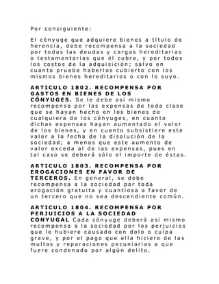 Por consiguiente:
El cónyuge que adquiere bienes a título de
herencia, debe recompensa a la sociedad
por todas las deudas y cargas hereditarias
o testamentarias que él cubra, y por todos
los costos de la adquisición; salvo en
cuanto pruebe haberlos cubierto con los
mismos bienes hereditarios o con lo suyo.
ARTICULO 1802. RECOMPENSA POR
GASTOS EN BIENES DE LOS
CÓNYUGES. Se le debe así mismo
recompensa por las expensas de toda clase
que se hayan hecho en los bienes de
cualquiera de los cónyuges, en cuanto
dichas expensas hayan aumentado el valor
de los bienes, y en cuanto subsistiere este
valor a la fecha de la disolución de la
sociedad; a menos que este aumento de
valor exceda al de las expensas, pues en
tal caso se deberá sólo el importe de éstas.
ARTICULO 1803. RECOMPENSA POR
EROGACIONES EN FAVOR DE
TERCEROS. En general, se debe
recompensa a la sociedad por toda
erogación gratuita y cuantiosa a favor de
un tercero que no sea descendiente común.
ARTICULO 1804. RECOMPENSA POR
PERJUICIOS A LA SOCIEDAD
CONYUGAL Cada cónyuge deberá así mismo
recompensa a la sociedad por los perjuicios
que le hubiere causado con dolo o culpa
grave, y por el pago que el l a hi ci ere de l a s
multas y reparaciones pecuniarias a que
fuere condenado por algún delito.

 