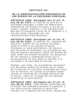 CAPITULO III.
DE LA ADMINISTRACIÓN ORDINARIA DE
LOS BIENES DE LA SOCIEDAD CONYUGAL
ARTICULO 1805. Derogado por el art. 9,
Ley 28 de 1932. El marido es jefe de la
sociedad conyugal y como tal administra
libremente los bienes sociales y los de su
mujer; sujeto, empero, a las obligaciones
que por el presente título se le imponen y a
las que haya contraído por las
capitulaciones matrimoniales
ARTICULO 1806. Derogado por el art. 9,
Ley 28 de 1932. El marido es, respecto de
terceros, dueño de los bienes sociales,
como si ellos y sus bienes propios,
formasen un solo patrimonio, de manera
que durante la sociedad, los acreedores del
marido podrán perseguir tanto los bienes de
este como los bi enes sociales; sin perjuicio
de los abonos o compensaciones que a
consecuencia de ello deba el marido a la
sociedad o la sociedad al marido..>.
Podrán, con todo, los acreedores perseguir
sus derechos sobre los bienes de la mujer
en virtud de un contrato celebrado por ellos
con el marido, en cuanto se probare haber
cedido el contrato en utilidad personal de
la mujer, como en el pago de sus deudas
anteriores al matrimonio.
ARTICULO 1807. Derogado por el art. 9,
Ley 28 de 1932 . Toda deuda contraída por
la mujer con mandato general o especial, o
con autorización expresa o tácita del
marido, es, respecto de terceros, deuda del

 