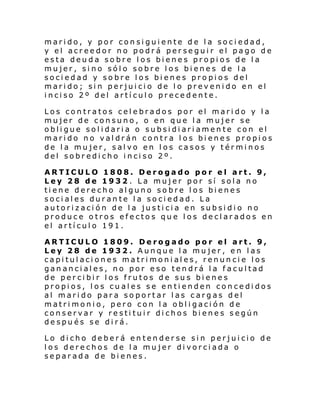 marido, y por consiguiente de la sociedad,
y el acreedor no podrá perseguir el pago de
esta deuda sobre los bienes propios de la
mujer, si no sólo sobre los bienes de la
sociedad y sobre los bienes propios del
marido; sin perjuicio de lo prevenido en el
inciso 2º del artículo precedente.
Los contratos celebrados por el marido y la
mujer de consuno, o en que la mujer se
obligue solidaria o subsidiariamente con el
marido no valdrán contra los bienes propios
de la mujer, salvo en los casos y términos
del sobredicho inciso 2º.
ARTICULO 1808. Derogado por el art. 9,
Ley 28 de 1932 . La mujer por sí sola no
tiene derecho alguno sobre los bienes
sociales durante la sociedad. La
autorización de la justicia en subsidio no
produce otros efectos que los declarados en
el artículo 191.
ARTICULO 1809. Derogado por el art. 9,
Ley 28 de 1932. Aunque la mujer, en las
capitulaciones matrimoniales, renuncie los
gananciales, no por eso tendrá la facultad
de percibir los frutos de sus bienes
propios, los cuales se entienden concedidos
al marido para soportar las cargas del
matrimonio, pero con la obligación de
conservar y restituir dichos bienes según
después se dirá.
Lo dicho deberá entenderse sin perjuicio de
los derechos de la mujer divorciada o
separada de bienes.

 