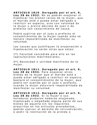 ARTICULO 1810 . Derogado por el art. 9,
Ley 28 de 1932. No se podrán enajenar ni
hipotecar los bienes raíces de la mujer, que
el marido esté o pueda estar obligado a
restituir en especie, sino con voluntad de
la mujer y previo decreto de juez o de
prefecto con conocimiento de causa.
Podrá suplirse por el juez o prefecto el
consentimiento de la mujer cuando esta se
hallare imposibilitada de manifestar su
voluntad.
Las causas que justifiquen la enajenación o
hipotecación no serán otras que estas:
1ª) Facultad concedida para ello en las
capitulaciones matrimoniales;
2ª) Necesidad o utilidad manifiesta de la
mujer.
ARTICULO 1811. Derogado por el art. 9,
Ley 28 de 1932. Para enajenar otros
bienes de la mujer que el marido esté o
pueda estar obligado a restituir en especie,
bastará el consentimiento de la mujer, que
podrá ser suplido por el juez o prefecto,
cuando la mujer estuviere imposibilitada de
manifestar su voluntad.
ARTICULO 1812. Derogado por el art. 9,
Ley 28 de 1932 . Si la mujer o sus
herederos probaren haberse enajenado,
hipotecado o empeñado alguna parte de sus
bienes de aquella sin los requisitos
prescritos en los artículos precedentes,
podrán ejercer el derecho de reivindicación,
o pedir la restitución de la prenda o

 