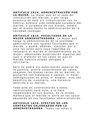 ARTICULO 1814. ADMINISTRACIÓN POR
LA MUJER. La mujer que en el caso de
interdicción del marido, o por larga
ausencia de éste sin comunicación con su
familia, hubiere sido nombrada curadora del
marido, o curadora de sus bienes, tendrá
por el mismo hecho la administración de la
sociedad conyugal.
ARTICULO 1815. FACULTADES DE LA
MUJER ADMINISTRADORA . La mujer que
tenga la administración de la sociedad,
administrará con iguales facultades que el
marido, y podrá, además, ejecutar por sí
sola los actos para cuya legalidad es
necesario al marido el consentimiento de la
mujer; obteniendo autorización especial d el
juez o prefecto en los casos en que el
marido hubiera estado obligado a
sol i ci tarl a.
Pero no podrá sin autorización especial de
la justicia, previo conocimiento de causa,
enajenar los bienes raíces de su marido, ni
gravarlos con hipotecas o censos, ni h acer
subrogaciones en ellos, ni aceptar, sino con
beneficio de inventario, una herencia
deferida a su marido.
Todo acto en contravención a estas
restricciones será nulo, y la hará
responsable en sus bienes, de la misma
manera que el marido lo sería en los suyos
abusando de sus facultades administrativas.
ARTICULO 1816. EFECTOS DE LOS
CONTRATOS CELEBRADOS POR LA
ADMINISTRADORA. Todos los actos y

 