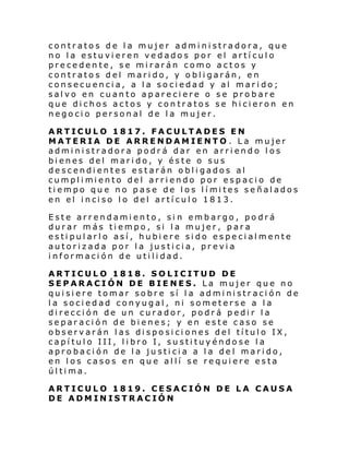 contratos de la mujer administradora, que
no la estuvieren vedados por el artículo
precedente, se mirarán como actos y
contratos del marido, y obligarán, en
consecuencia, a la sociedad y al marido;
salvo en cuanto apareciere o se probare
que dichos actos y contratos se hicieron en
negocio personal de la mujer.
ARTICULO 1817. FACULTADES EN
MATERIA DE ARRENDAMIENTO . La mujer
administradora podrá dar en arriendo los
bienes del marido, y éste o sus
descendientes estarán obligados al
cumpl i mi ento del arri endo por espaci o de
ti empo qu e no pase de l os l í mi tes señal ados
en el i nci so l o del artí cul o 1813.
Este arrendamiento, si n embargo, podrá
durar más tiempo, si la mujer, para
estipularlo así, hubiere sido especialmente
autorizada por la justicia, previa
información de utilidad.
ARTICULO 1818. SOLICITUD DE
SEPARACIÓN DE BIENES. La mujer que no
quisiere tomar sobre sí la administración de
la sociedad conyugal, ni someterse a la
dirección de un curador, podrá pedir la
separación de bienes; y en este caso se
observarán las disposiciones del título IX,
capítulo III, libro I, sustituyéndose la
aprobación de la justicia a la del marido,
en los casos en que allí se requiere esta
última.
ARTICULO 1819. CESACIÓN DE LA CAUSA
DE ADMINISTRACIÓN

 