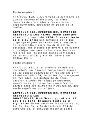 Texto original:
ARTÍCULO 160. Ejecutoriada la sentencia en
que se decreta el divorcio, los hijos
menores de siete años y las mujeres,
especialmente, quedarán en poder de la
madre.
ARTICULO 161. EFECTOS DEL DIVORCIO
RESPECTO A LOS HIJOS. Modificado por
el art. 11, Ley 1 de 1976. El nuevo texto
es el siguiente: Sin perjuicio de lo que
disponga el juez en la sentencia, respecto
de la custodia y ejercicio de la patri a
potestad, los efectos del divorcio en cuanto
a los hijos comunes de los divorciados se
reglarán por las disposiciones contenidas
en los títulos XII y XIV del libro I del
Código Civil.
Texto original:
ARTÍCULO 161. Si el divorcio se hubiere
decretado por haberse comprobado alguna
de las causas señaladas en los incisos 1º y
4º del artículo 154, todos los hijos mayores
de tres años, sin distinción de sexo,
pasarán a poder del cónyuge inocente,
siendo de cargo de ambos consortes los
gastos para sus alimentos y educación, que
serán regulados por el juez .
ARTICULO 162. EFECTOS DEL DIVORCIO
RESPECTO A LAS
DONACIONES . Modificado por el art. 12,
Ley 1 de 1976 . El nuevo texto es el
siguiente: En los casos de las causales 1a,
2a, 3a, 4a, 5a, y 7a del artículo 154 de
este Código, el cónyuge inocente podrá

 