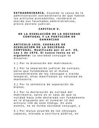 EXTRAORDINARIA. Cesando la causa de la
administración extraordinaria de que hablan
los artículos precedentes, recobrará el
marido sus facultades administrativas,
previo decreto judicial.
CAPITULO V.
DE LA DISOLUCIÓN DE LA SOCIEDAD
CONYUGAL Y LA PARTICIÓN DE
GANANCIAS
ARTICULO 1820. CAUSALES DE
DISOLUCIÓN DE LA SOCIEDAD
CONYUGAL. Modificado por el art. 25,
Ley 1 de 1976. El nuevo texto es el
siguiente: La sociedad conyugal se
disuelve:
1.) Por l a di sol uci ón del matri moni o.
2.) Por la separación judicial de cuerpos,
salvo que fundándose en el mutuo
consentimiento de los cónyuges y siendo
temporal, ellos manifiesten su voluntad de
mantenerla.
3.) Por la sentencia de separación de
bienes.
4.) Por la declaración de nulidad del
matrimonio, salvo en el caso de que la
nulidad haya sido declarada con fundamento
en lo dispuesto por el numeral 12 del
artículo 140 de este Código. En este
evento, no se forma sociedad conyugal, y
5.) Por mutuo acuerdo de los cónyuges
capaces, elevado a escritura pública, en

 