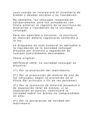 cuyo cuerpo se incorporará el inventario de
bi enes y deu das soci al es y su l i qui daci ón.
No obstante, los cónyuges responderán
solidariamente ante los acreedores con
título anterior al registro de la escritura de
disolución y liquidación de la sociedad
conyugal.
Para ser oponible a terceros, la escritura
en mención deberá registrarse conforme a
la ley.
Lo dispuesto en este numeral es aplicable a
la liqui dación de la sociedad conyugal
disuelta por divorcio o separación de
cuerpos judicialmente decretados.
Texto original.
ARTÍCULO 1820. La sociedad conyugal se
disuelve:
1°) Por la disolución del matrimonio;
2°) Por la presunción de muerte de uno de
los cónyuges, según lo prevenido en el
título Del principio y fin de las personas;
3°) Por la sentencia de divorcio perpetuo o
de separación total de bienes; si la
separación es parcial, continuará la
sociedad sobre los bienes no comprendidos
en ella;
4°) Por la declaración de nulidad del
matrimonio.

 