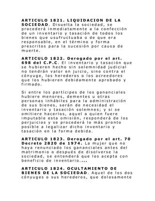 ARTICULO 1821. LIQUIDACION DE LA
SOCIEDAD. Disuelta la sociedad, se
procederá inmediatamente a la confección
de un inventario y tasación de todos los
bienes que usufructuaba o de que era
responsable, en el término y forma
prescritos para la sucesión por causa de
muerte.
ARTICULO 1822. Derogado por el art.
698 del C.P.C. El inventario y tasación que
se hubieren hecho sin solemnidad judicial
no tendrán valor en juicio, sino contra el
cónyuge, los herederos o los acreedores
que los hubieren debidamente aprobado y
firmado.
Si entre los partícipes de los gananciales
hubiere menores, dementes u otras
personas inhábiles para la administración
de sus bienes, serán de necesidad el
inventario y tasación solemnes; y si se
omitiere hacerlos, aquel a quien fuere
imputable esta omisión, responderá de los
perjuicios y se procederá lo más pronto
posible a legalizar dicho inventario y
tasación en la forma debida.
ARTICULO 1823. Derogado por el art. 70
Decreto 2820 de 1974. La mujer que no
haya renunciado los gananciales antes del
matrimonio o después de disolverse la
sociedad, se entenderá que los acepta con
beneficio de inventario....
ARTICULO 1824. OCULTAMIENTO DE
BIENES DE LA SOCIEDAD . Aquel de los dos
cónyuges o sus herederos, que dolosamente

 