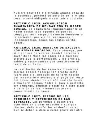 hubiere ocultado o distraído alguna cosa de
la sociedad, perderá su porción en la misma
cosa, y será obligado a restituirla doblada.
ARTICULO 1825. ACUMULACION
IMAGINARIA DE DEUDAS CON EL HABER
SOCIAL. Se acumulará imaginariamente al
haber social todo aquello de que los
cónyuges sean respectivamente deudores a
la sociedad, por vía de recompensa o
indemnización, según las reglas arriba
dadas.
ARTICULO 1826. DERECHO DE EXCLUIR
LOS BIENES PROPIOS. Cada cónyuge, por
sí o por sus herederos, tendrá derecho a
sacar de la masa las especies o cuerpos
ciertos que le pertenezcan, y los precios,
saldos y recompensas que constituyan el
resto de su haber.
La restitución de las especies o cuerpos
ciertos deberá hacerse tan pronto como
fuere posible, después de la terminación
del inventario y avalúo; y el pago del resto
del haber, dentro de un año contado desde
dicha terminación. Podrá el juez o prefecto,
sin embargo, ampliar o restringir este plazo
a petición de los interesados previo
conocimiento de causa.
ARTICULO 1827. RIESGO DE LAS
PERDIDAS Y DETERIOROS DE LAS
ESPECIES. Las pérdidas o deterioros
ocurridos en dichas especies o cuerpos
ciertos, deberá sufrirlos el dueño, salvo
que se deban a dolo o culpa grave del otro

 