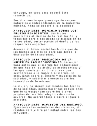 cónyuge, en cuyo caso deberá éste
resarcirlos.
Por el aumento que provenga de causas
naturales e independientes de la industria
humana, nada se deberá a la sociedad.
ARTICULO 1828. DOMINIO SOBRE LOS
FRUTOS PENDIENTES . Los frutos
pendientes al tiempo de la restitución, y
todos los percibidos desde la disolución de
la sociedad, pertenecerán al dueño de las
respectivas especies.
Acrecen al haber social los frutos que de
los bienes sociales se perciban desde la
disolución de la sociedad.
ARTICULO 1829. PRELACION DE LA
MUJER EN LAS DEDUCCIONES . La mujer
hará antes que el marido las deducciones
de que hablan los artículos precedentes; y
las que consistan en dinero, sea que
pertenezcan a la mujer o al marido, se
ejecutarán sobre el dinero y muebles de la
sociedad, y subsidiariamente sobre los
inmuebles de la misma.
La mujer, no siendo suficientes los bienes
de la sociedad, podrá hacer las deducciones
que le correspondan sobre los bienes
propios del marido, elegidos de común
acuerdo. No acordándose elegirá el juez o
prefecto.
ARTICULO 1830. DIVISION DEL RESIDUO.
Ejecutadas las antedichas deducciones, el
residuo se dividirá por mitad entre los dos
cónyuges.

 