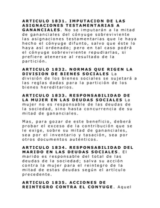 ARTICULO 1831. IMPUTACION DE LAS
ASIGNACIONES TESTAMENTARIAS A
GANANCIALES. No se imputarán a la mitad
de gananciales del cónyuge sobreviviente
las asignaciones testamentarias que le haya
hecho el cónyuge difunto, salvo que éste lo
haya así ordenado; pero en tal caso podrá
el cónyuge sobreviviente repudiarlas, si
prefiere atenerse al resultado de la
partición.
ARTICULO 1832. NORMAS QUE RIGEN LA
DIVISION DE BIENES SOCIALES La
di vi si ón de l os bi enes soci al es se su je tará a
las reglas dadas para la partición de los
bienes hereditarios.
ARTICULO 1833. RESPONSABILIDAD DE
LA MUJER EN LAS DEUDAS SOCIALES La
mujer no es responsable de las deudas de
la sociedad, sino hasta concurrencia de su
mitad de gananciales.
Mas, para gozar de este beneficio, deberá
probar el exceso de la contribución que se
le exige, sobre su mitad de gananciales,
sea por el inventario y tasación, sea por
otros documentos auténticos.
ARTICULO 1834. RESPONSABILIDAD DEL
MARIDO EN LAS DEUDAS SOCIALES . El
marido es responsable del total de las
deudas de la sociedad; salva su acción
contra la mujer para el reintegro de la
mitad de estas deudas según el artículo
precedente.
ARTICULO 1835. ACCIONES DE
REINTEGRO CONTRA EL CONYUGE . Aquel

 