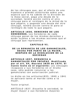 de los cónyuges que, por el efecto de una
hipoteca o prenda constituida sobre una
especie que le ha cabido en la división de
la masa social, paga una deuda de la
sociedad, tendrá acción contra el otro
cónyuge para el reintegro de la mitad de lo
que pagare; y pagando una deuda del otro
cónyuge, tendrá acción contra él para el
reintegro de todo lo que pagare.
ARTICULO 1836. DERECHOS DE LOS
HEREDEROS. Los herederos de cada
cónyuge gozan de los mismos derechos y
están sujetos a las mismas acciones que el
cónyuge que representan.
CAPITULO VI.
DE LA RENUNCIA DE LOS GANANCIALES,
HECHA POR PARTE DE LA MUJER,
DESPUES DE LA DISOLUCION DE LA
SOCIEDAD
ARTICULO 1837. RENUNCIA A
GANANCIALES POR INCAPAZ. Modificado
por el art. 64, Decreto 2820 de 1974. El
nuevo texto es el siguiente: Los cónyuges
incapaces y sus herederos en el mismo
caso, sólo podrán renunciar a los
gananciales con autorización judicial.
Lo dicho en los artículos1833, 1840 y 1841
se aplicará tanto al marido como a la
mujer.
Texto original.
ARTÍCULO 1837. Disuelta la sociedad, la
mujer mayor o sus herederos mayores

 
