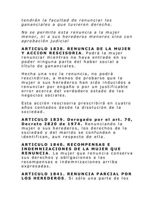 tendrán la facultad de renunciar los
gananciales a que tuvieren derecho.
No se permite esta renuncia a la mujer
menor, ni a sus herederos menores sino con
aprobación judicial
ARTICULO 1838. RENUNCIA DE LA MUJER
Y ACCION RESCISORIA. Podrá la mujer
renunciar mientras no haya entrado en su
poder ninguna parte del haber social a
título de gananciales.
Hecha una vez la renuncia, no podrá
rescindirse, a menos de probarse que la
mujer o sus herederos han sido inducidos a
renunciar por engaño o por un justificable
error acerca del verdadero estado de los
negocios sociales.
Esta acción rescisoria prescribirá en cuatro
años contado s de sde l a di sol uci ón de l a
sociedad.
ARTICULO 1839. Derogado por el art. 70,
Decreto 2820 de 1974. Renunciando la
mujer o sus herederos, los derechos de la
sociedad y del marido se confunden e
identifican, aun respecto de ella.
ARTICULO 1840. RECOMPENSAS E
INDEMNIZACIONES DE LA MUJER QUE
RENUNCIA. La mujer que renuncia conserva
sus derechos y obligaciones a las
recompensas e indemnizaciones arriba
expresadas.
ARTICULO 1841. RENUNCIA PARCIAL POR
LOS HEREDEROS . Si sólo una parte de los

 