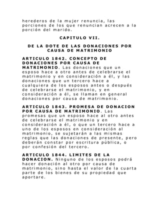 herederos de la mujer renuncia, las
porciones de los que renuncian acrecen a la
porción del marido.
CAPITULO VII.
DE LA DOTE DE LAS DONACIONES POR
CAUSA DE MATRIMONIO
ARTICULO 1842. CONCEPTO DE
DONACIONES POR CAUSA DE
MATRIMONIO. Las donaciones que un
esposo hace a otro antes de celebrarse el
matrimonio y en consideración a él, y las
donaciones que un tercero hace a
cualquiera de los esposos antes o después
de celebrarse el matrimonio, y en
consideración a él, se llaman en general
donaciones por causa de matrimonio.
ARTICULO 1843. PROMESA DE DONACION
POR CAUSA DE MATRIMONIO. Las
promesas que un esposo hace al otro antes
de celebrarse el matrimonio y en
consideración a él, o que un tercero hace a
uno de los esposos en consideración al
matrimonio, se sujetarán a las mismas
reglas que las donaciones de presente, p ero
deberán constar por escritura pública, o
por confesión del tercero.
ARTICULO 1844. LIMITES DE LA
DONACION. Ninguno de los esposos podrá
hacer donación al otro por causa de
matrimonio, sino hasta el valor de la cuarta
parte de los bienes de su propiedad que
aportare.

 