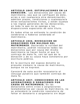 ARTICULO 1845. ESTIPULACIONES EN LA
DONACION. Las donaciones por causa de
matrimonio, sea que se califiquen de dote,
arras o con cualquiera otra denominación,
admiten plazos, condiciones y cualesquiera
otras estipulaciones lícitas, y están sujetas
a las reglas generales de las donaciones,
en todo lo que no se oponga a las
disposiciones especiales de este título.
En todas ellas se entiende la condición de
celebrarse o haberse celebrado el
matrimonio.
ARTICULO 1846. REVOCACION DE
DONACIONES POR NULIDAD DEL
MATRIMONIO. Declarada la nulidad del
matrimonio, podrán revocarse todas las
donaciones que por causa del mismo
matrimonio se hayan hecho al que lo
contrajo de mala fe, con tal que de la
donación y de su causa haya constancia por
escritura pública.
En la escritura del esposo donante se
presume siempre la causa de matrimonio,
aunque no se exprese.
Carecerá de esta acción revocatoria el
cónyuge putativo que también contrajo de
mala fe.
ARTICULO 1847. CONDICIONES EN LAS
ASIGNACIONES O DONACIONES P OR
CAUSA DE MATRIMONIO. En las
donaciones entre vivos o asignaciones
testamentarias por causa de matrimonio, no
se entenderá la condición resolutoria de
faltar el donatario o asignatario sin dejar

 