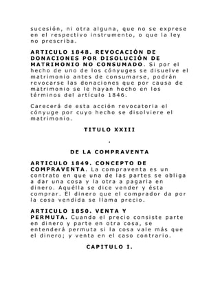 sucesión, ni otra alguna, que no se exprese
en el respectivo instrumento, o que la ley
no prescriba.
ARTICULO 1848. REVOCACIÓN DE
DONACIONES POR DISOLUCIÓN DE
MATRIMONIO NO CONSUMADO . Si por el
hecho de uno de los cónyuges se disuelve el
matrimonio antes de consumarse, podrán
revocarse las donaciones que por causa de
matrimonio se le hayan hecho en los
términos del artículo 1846.
Carecerá de esta acción revocatoria el
cónyuge por cuyo hecho se di sol vi ere el
matrimonio.
TITULO XXIII
.
DE LA COMPRAVENTA
ARTICULO 1849. CONCEPTO DE
COMPRAVENTA. La compraventa es un
contrato en que una de las partes se obliga
a dar una cosa y la otra a pagarla en
dinero. Aquélla se dice vender y ésta
comprar. El dinero que el comprador da por
la cosa vendida se llama precio.
ARTICULO 1850. VENTA Y
PERMUTA. Cuando el precio consiste parte
en dinero y parte en otra cosa, se
entenderá permuta si la cosa vale más que
el dinero; y venta en el caso contrario.
CAPITULO I.

 