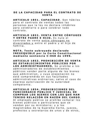 DE LA CAPACIDAD PARA EL CONTRATO DE
VENTA
ARTICULO 1851. CAPACIDAD . Son hábiles
para el contrato de ventas todas las
personas que la ley no declara inhábiles
para celebrarlo o para celebrar todo
contrato.
ARTICULO 1852. VENTA ENTRE CÓNYUGES
Y ENTRE PADRE E HIJO. Es nulo el
contrato de venta entre cónyuges no
divorciados y entre el padre y el hijo de
familia.
NOTA. Texto subrayado declarado
INEXEQUIBLE por la Corte Constitucional
mediante sentencia C-068 de 1999.
ARTICULO 1853. PROHIBICIÓN DE VENTA
DE ESTABLECIMIENTOS PÚBLICOS POR
LOS ADMINISTRADORES. Se prohíbe a los
administradores de establecimientos
públicos vender par te alguna de los bienes
que administran, y cuya enajenación no
está comprendida en sus facultades
administrativas ordinarias; salvo el caso de
expresa autorización de la autoridad
competente.
ARTICULO 1854. PROHIBICIONES DEL
FUNCIONARIO PÚBLICO Y JUDICIAL DE
COMPRAR LOS BIENES CON LOS QUE HAN
TENIDO RELACIÓN EN RAZÓN DEL CARGO .
Al empleado público se prohíbe comprar los
bienes públicos o particulares que se
vendan por su ministerio; y a los
magistrados de la Suprema Corte, jueces,
prefectos y secretarios de unos y de otros,

 