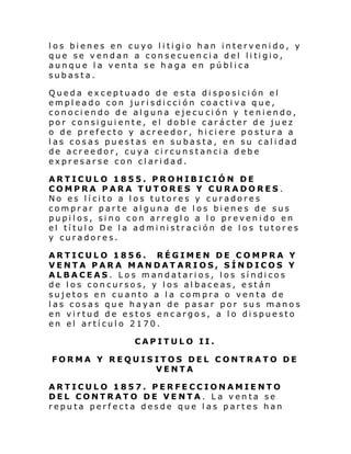 l os bi enes en cuyo l i ti gi o han interv eni do, y
que se v end an a con se cuen ci a d el li ti gio,
aunque la venta se haga en pública
subasta.
Queda exceptuado de esta disposición el
empleado con jurisdicción coactiva que,
conociendo de alguna ejecu ción y teniendo,
por consiguiente, el doble carácter de juez
o de prefecto y acreedor, hiciere postura a
las cosas puestas en subasta, en su calidad
de acreedor, cuya circunstancia debe
expresarse con claridad.
ARTICULO 1855. PROHIBICIÓN DE
COMPRA PARA TUTORES Y CURADORES.
No es lícito a los tutores y curadores
comprar parte alguna de los bienes de sus
pupilos, sino con arreglo a lo prevenido en
el título De la administración de los tutores
y curadores.
ARTICULO 1856. RÉGIMEN DE COMPRA Y
VENTA PARA MANDATARIOS, SÍNDICOS Y
ALBACEAS. Los mandatarios, los síndicos
de los concursos, y los albaceas, están
sujetos en cuanto a la compra o venta de
las cosas que hayan de pasar por sus manos
en virtud de estos encargos, a lo dispuesto
en el artículo 2170.
CAPITULO II.
FORMA Y REQUISITOS DEL CONTRATO DE
VENTA
ARTICULO 1857. PERFECCIONAMIENTO
DEL CONTRATO DE VENTA. La venta se
reputa perfecta desde que las partes han

 