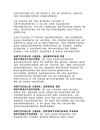 convenido en la cosa y en el precio, salvo
las excepciones siguientes:
La venta de los bienes raíces y
servidumbres y la de una sucesión
hereditaria, no se reputan perfectas ante la
ley, mientras no se ha otorgado escritura
pública.
Los frutos y flores pendientes, los árboles
cuya madera se vende, los materiales de un
edificio que va a derribarse, lo s materiales
que naturalmente adhieren al suelo, como
piedras y sustancias minerales de toda
clase, no están sujetos a esta excepción.
ARTICULO 1858. DERECHO DE
RETRACTACIÓN. Si los contratantes
estipularen que la venta de otras cosas que
l as enumer ad as en el i nci so 2o. del artí cul o
precedente, no se repute perfecta hasta el
otorgamiento de escritura pública o
privada, podrá cualquiera de las partes
retractarse mientras no se otorgue la
escritura o no haya principiado la entrega
de la cosa vendida.
ARTICULO 1859. ARRAS DE
RETRACTACIÓN. Si se vende con arras,
esto es, dando una cosa en prenda de la
celebración o ejecución del contrato, se
entiende que cada uno de los contratantes
podrá retractarse; el que ha dado las arras,
perdiéndoles, y el que las ha recibido,
restituyéndolas dobladas.
ARTICULO 1860. OPORTUNIDAD PARA
RETRACTARSE. Si los contratantes no
hubieren fijado plazo dentro del cual

 